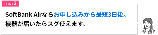 SoftBank Airならお申込みから最短3日後。危機が届いたらスグ使えます。
