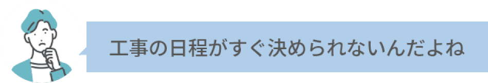 工事の日程がすぐ決められないんだよね