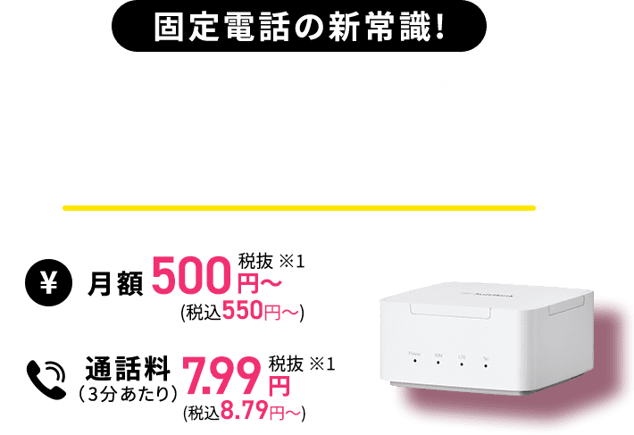 固定電話の新常識! おうちの電話がもっと安くなる! 月額500円(税込550円)~ 通話料(3分あたり)7.99円(税込8.79円)
