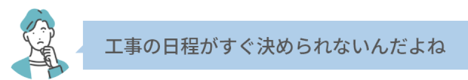 工事の日程がすぐ決められないんだよね