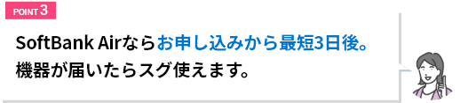 SoftBank Airならお申込みから最短3日後。危機が届いたらスグ使えます。