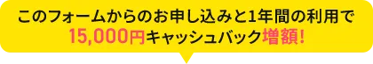 このフォームからのお申し込みと1年間の利用で15,000円キャッシュバック増額!