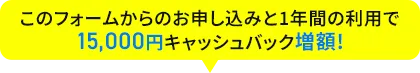 このフォームからのお申し込みと1年間の利用で15,000円キャッシュバック増額!